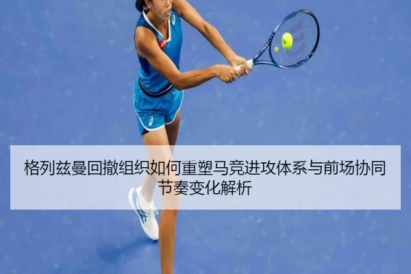 格列兹曼回撤组织如何重塑马竞进攻体系与前场协同节奏变化解析