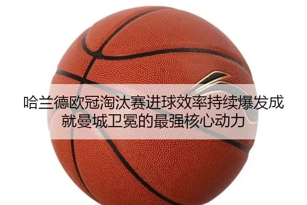 哈兰德欧冠淘汰赛进球效率持续爆发成就曼城卫冕的最强核心动力