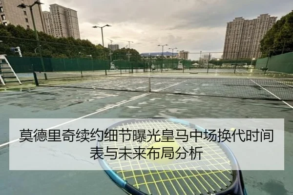 莫德里奇续约细节曝光皇马中场换代时间表与未来布局分析