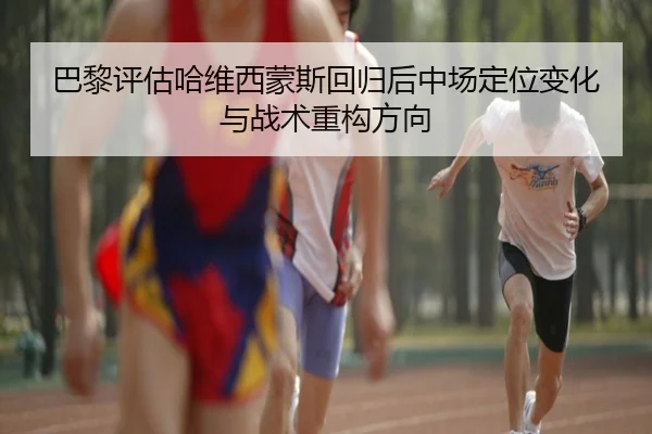 巴黎评估哈维西蒙斯回归后中场定位变化与战术重构方向
