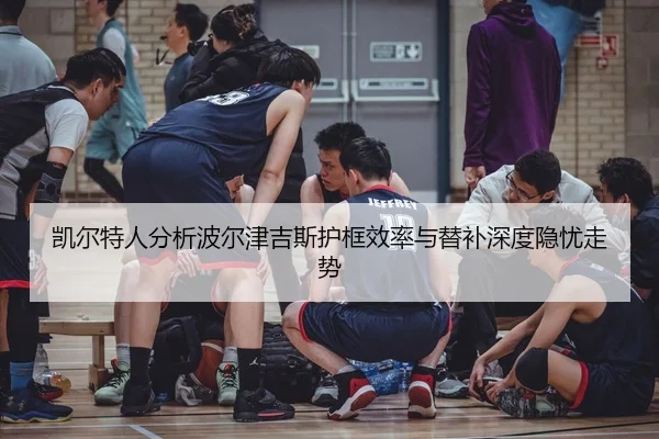 凯尔特人分析波尔津吉斯护框效率与替补深度隐忧走势