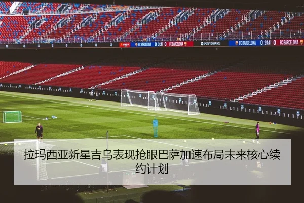 拉玛西亚新星吉乌表现抢眼巴萨加速布局未来核心续约计划