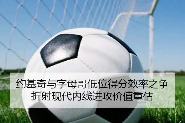 约基奇与字母哥低位得分效率之争折射现代内线进攻价值重估